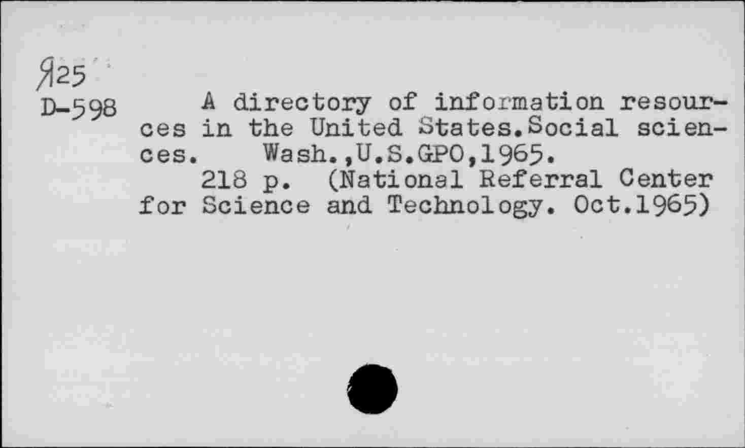 ﻿»25
D-598
A directory of information resources in the United States.Social sciences. Wash.,U.S.GPO,1965.
218 p. (National Referral Center for Science and Technology. Oct.1965)